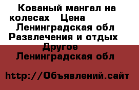 Кованый мангал на колесах › Цена ­ 40 000 - Ленинградская обл. Развлечения и отдых » Другое   . Ленинградская обл.